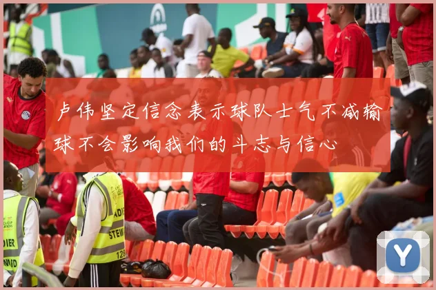 卢伟坚定信念表示球队士气不减输球不会影响我们的斗志与信心