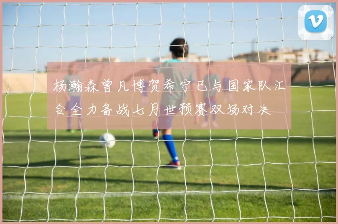 杨瀚森曾凡博贺希宁已与国家队汇合全力备战七月世预赛双场对决