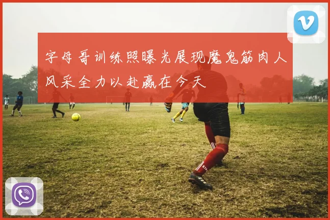 字母哥训练照曝光展现魔鬼筋肉人风采全力以赴赢在今天