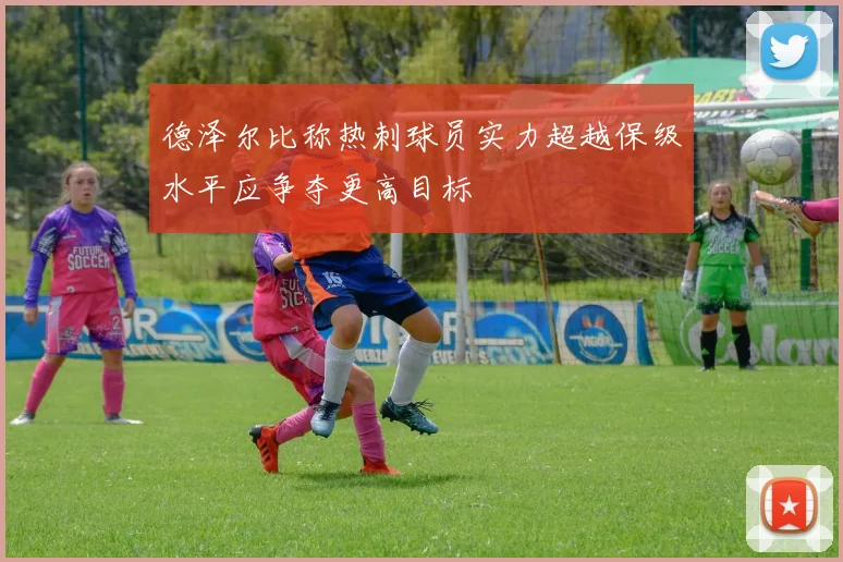 德泽尔比称热刺球员实力超越保级水平应争夺更高目标