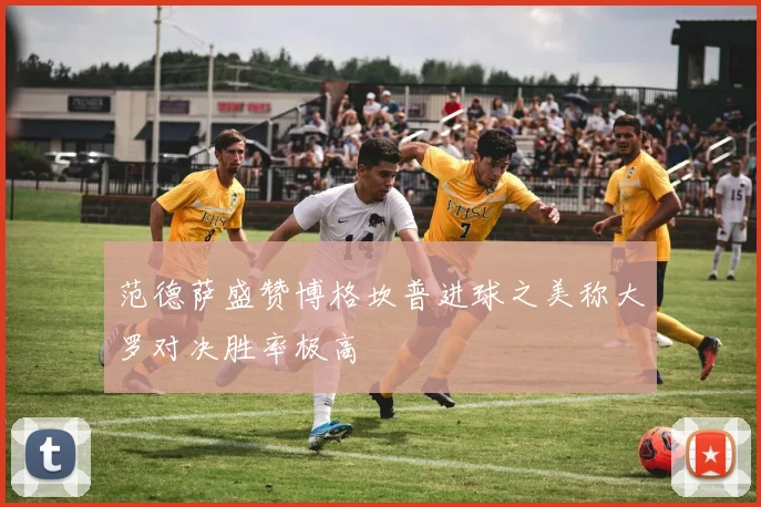 范德萨盛赞博格坎普进球之美称大罗对决胜率极高