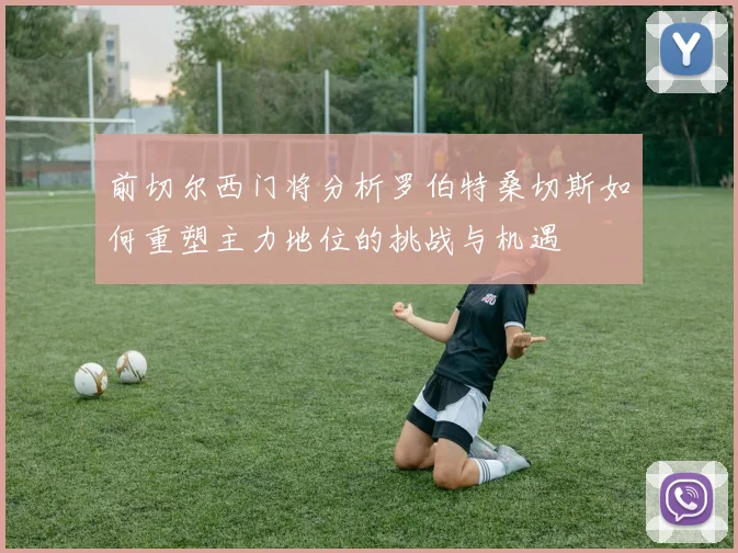 前切尔西门将分析罗伯特桑切斯如何重塑主力地位的挑战与机遇