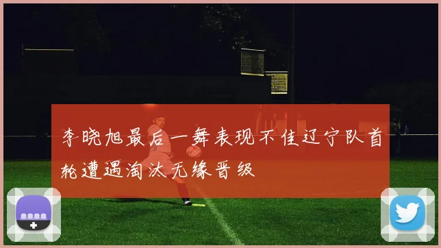 李晓旭最后一舞表现不佳辽宁队首轮遭遇淘汰无缘晋级