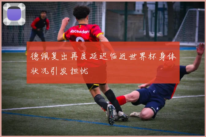 德佩复出再度延迟临近世界杯身体状况引发担忧