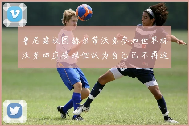鲁尼建议图赫尔带沃克参加世界杯沃克回应感动但认为自己已不再适合