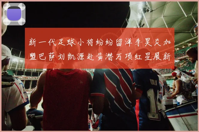 新一代足球小将纷纷留洋李昊炎加盟巴萨刘凯源赴黄潜万项红星展新希望