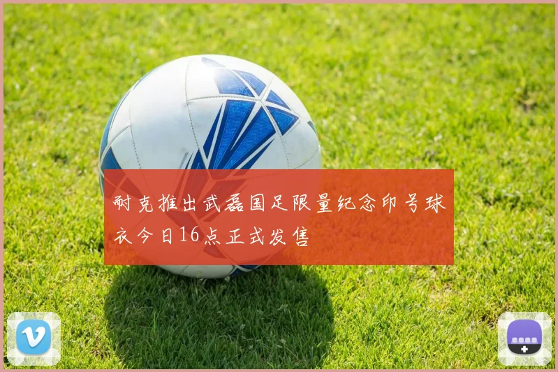 耐克推出武磊国足限量纪念印号球衣今日16点正式发售