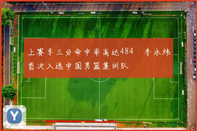 上赛季三分命中率高达484偰李永炜首次入选中国男篮集训队