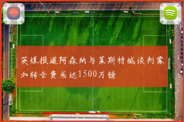 英媒报道阿森纳与莱斯特城谈判蒙加转会费或达1500万镑