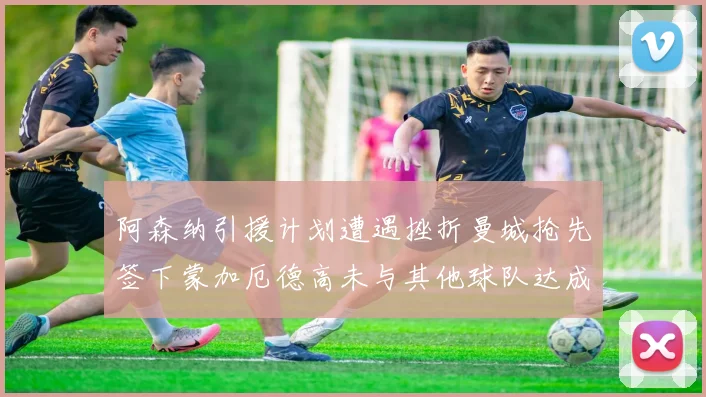 阿森纳引援计划遭遇挫折曼城抢先签下蒙加厄德高未与其他球队达成协议