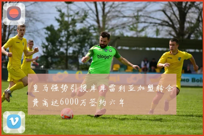 皇马强势引援库库雷利亚加盟转会费高达6000万签约六年
