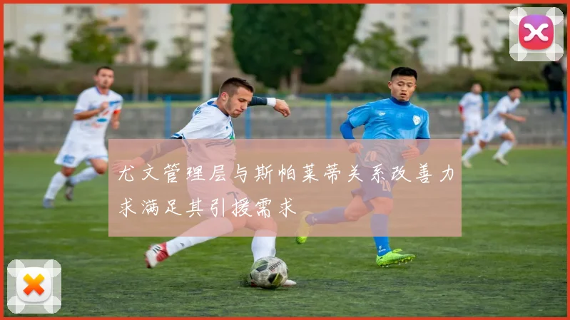 尤文管理层与斯帕莱蒂关系改善力求满足其引援需求