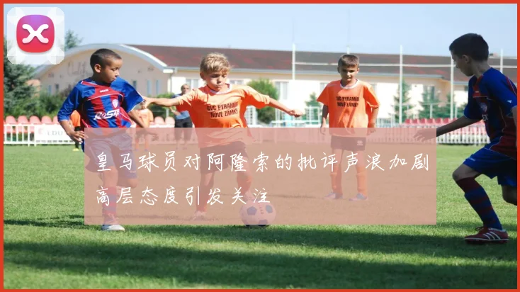 皇马球员对阿隆索的批评声浪加剧高层态度引发关注