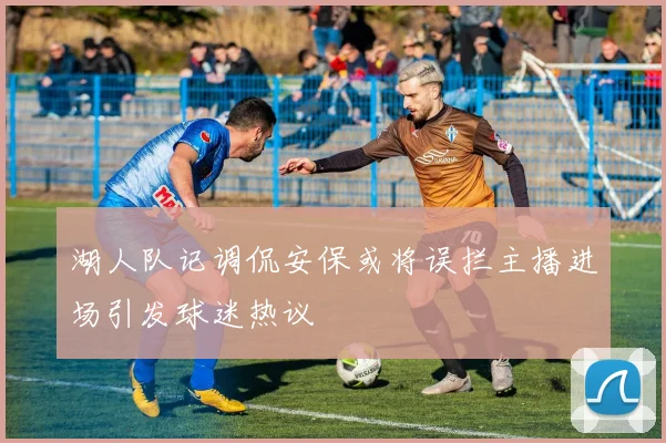 湖人队记调侃安保或将误拦主播进场引发球迷热议