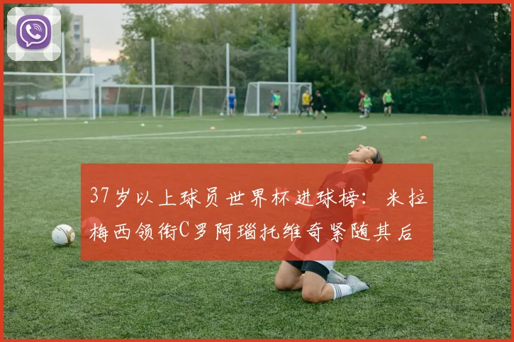 37岁以上球员世界杯进球榜：米拉梅西领衔C罗阿瑙托维奇紧随其后