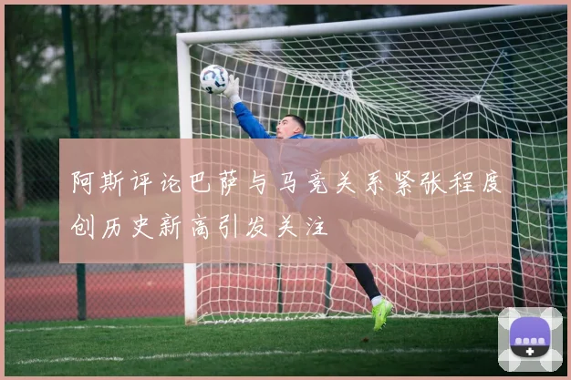 阿斯评论巴萨与马竞关系紧张程度创历史新高引发关注