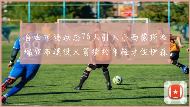 自由市场动态76人引入小西蒙斯洛瑞宣布退役火箭续约年轻才俊伊森