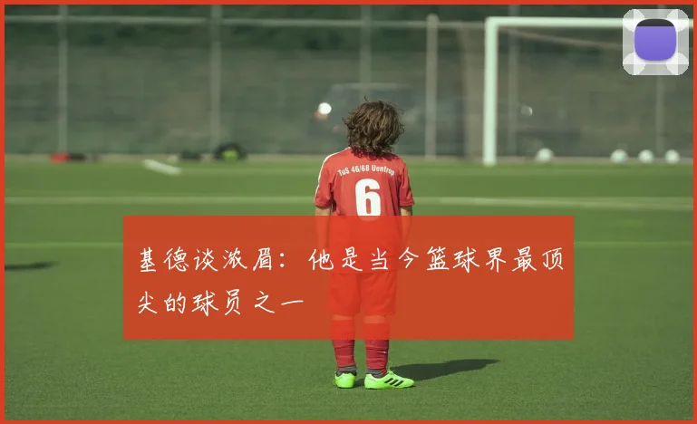 基德谈浓眉：他是当今篮球界最顶尖的球员之一