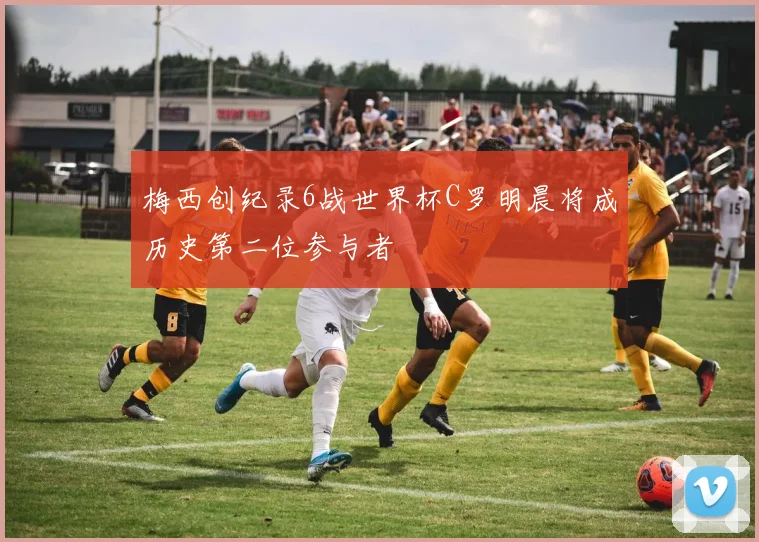 梅西创纪录6战世界杯C罗明晨将成历史第二位参与者