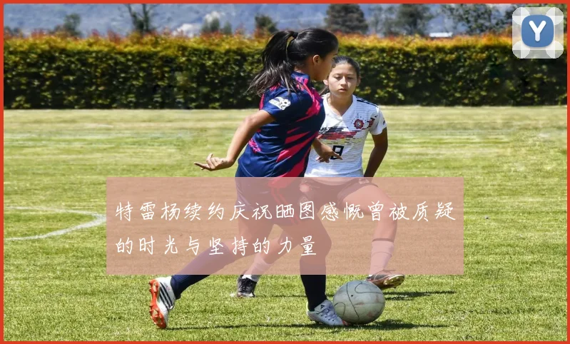 特雷杨续约庆祝晒图感慨曾被质疑的时光与坚持的力量