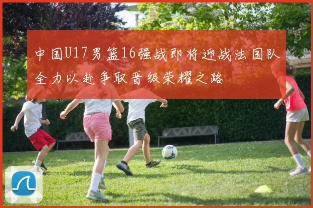 中国U17男篮16强战即将迎战法国队全力以赴争取晋级荣耀之路
