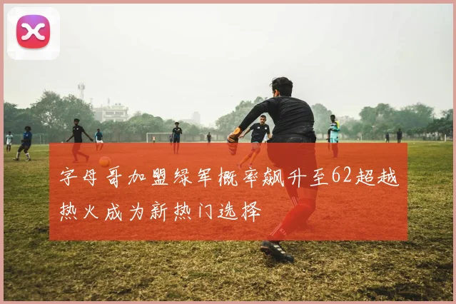 字母哥加盟绿军概率飙升至62超越热火成为新热门选择