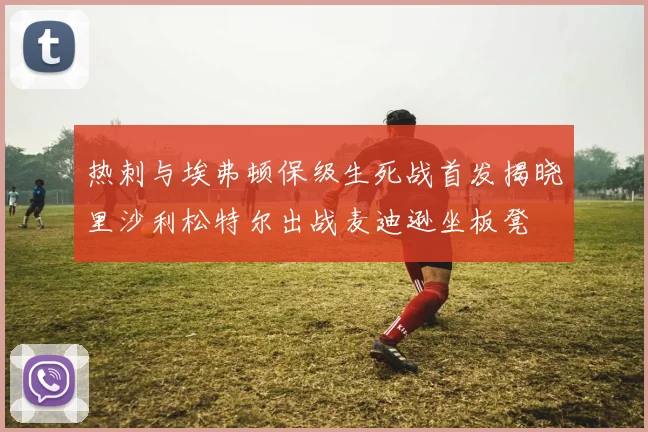 热刺与埃弗顿保级生死战首发揭晓里沙利松特尔出战麦迪逊坐板凳