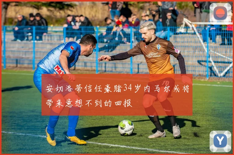 安切洛蒂信任豪赌34岁内马尔或将带来意想不到的回报